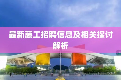 最新藤工招聘信息及相关探讨解析