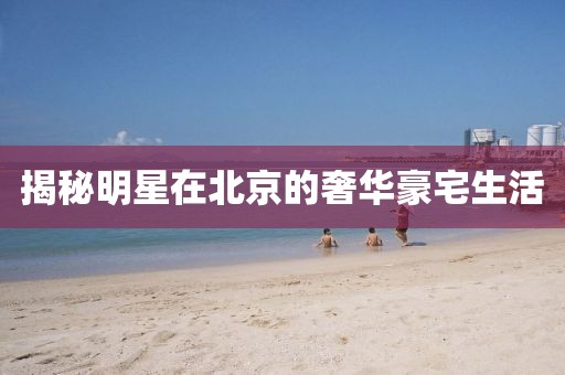揭秘明星在北京的奢华豪宅生活