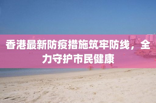 香港最新防疫措施筑牢防线，全力守护市民健康