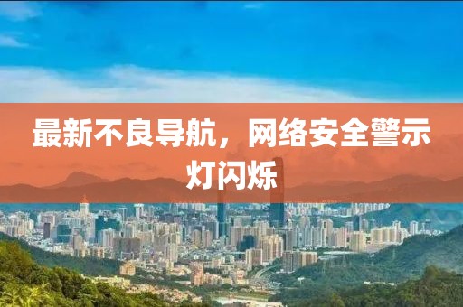 最新不良导航，网络安全警示灯闪烁