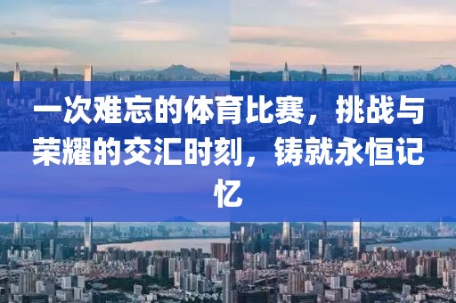 一次难忘的体育比赛，挑战与荣耀的交汇时刻，铸就永恒记忆
