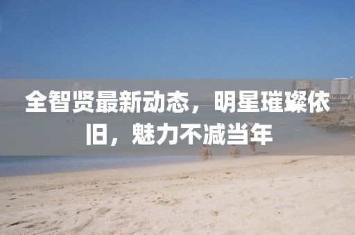 全智贤最新动态，明星璀璨依旧，魅力不减当年