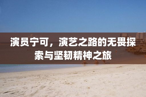演员宁可，演艺之路的无畏探索与坚韧精神之旅