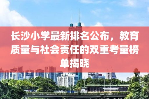 长沙小学最新排名公布，教育质量与社会责任的双重考量榜单揭晓