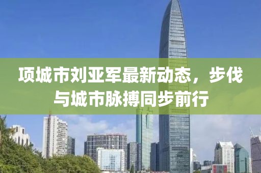 项城市刘亚军最新动态，步伐与城市脉搏同步前行