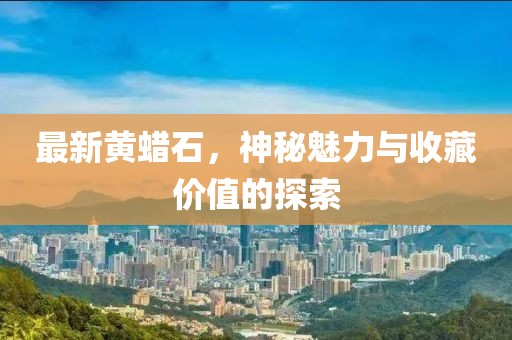 最新黄蜡石，神秘魅力与收藏价值的探索