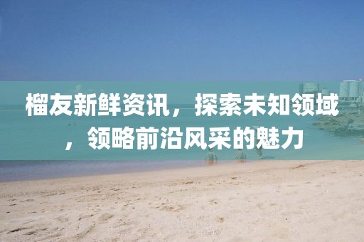 榴友新鲜资讯，探索未知领域，领略前沿风采的魅力