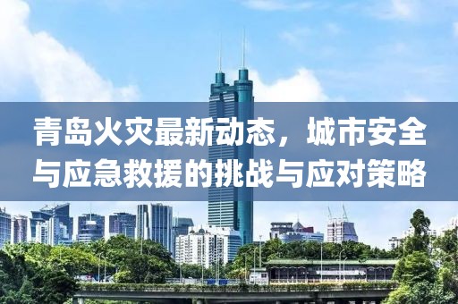 青岛火灾最新动态，城市安全与应急救援的挑战与应对策略