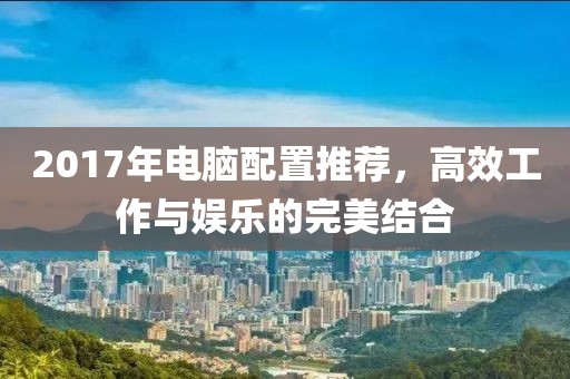 2017年电脑配置推荐，高效工作与娱乐的完美结合