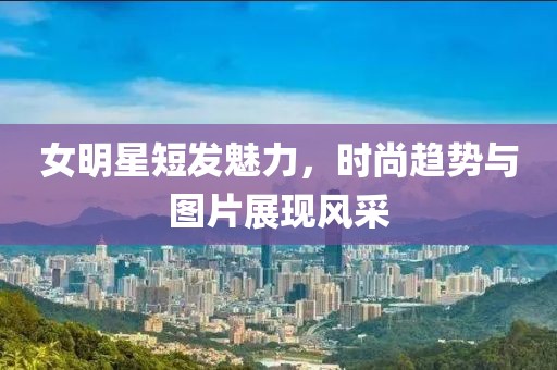 女明星短发魅力，时尚趋势与图片展现风采