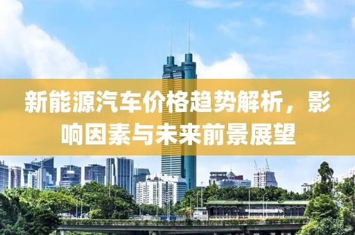 新能源汽车价格趋势解析，影响因素与未来前景展望