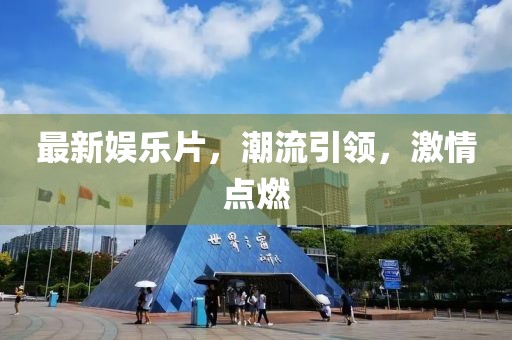 最新娱乐片，潮流引领，激情点燃