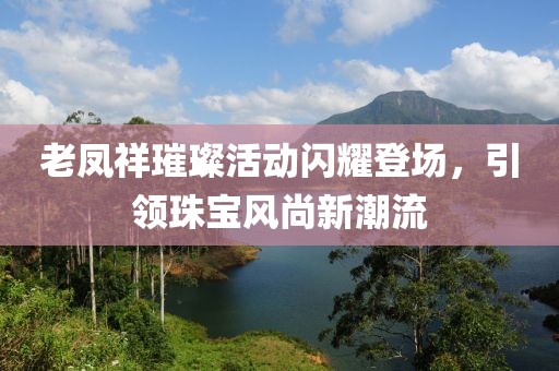老凤祥璀璨活动闪耀登场，引领珠宝风尚新潮流