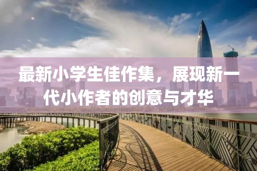 最新小学生佳作集，展现新一代小作者的创意与才华