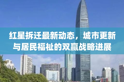 红星拆迁最新动态，城市更新与居民福祉的双赢战略进展