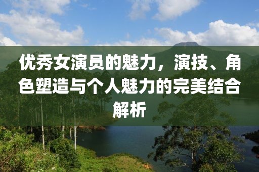 优秀女演员的魅力，演技、角色塑造与个人魅力的完美结合解析
