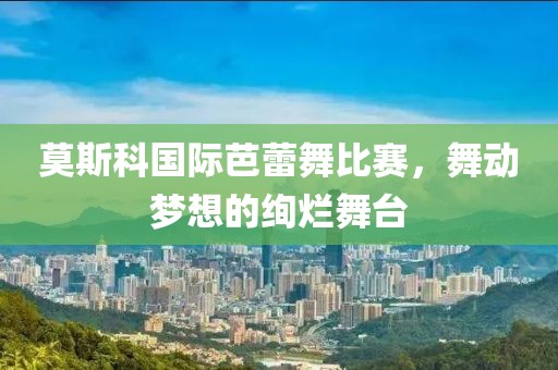 莫斯科国际芭蕾舞比赛，舞动梦想的绚烂舞台