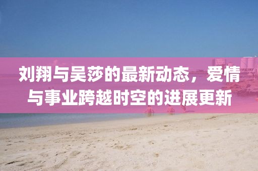 刘翔与吴莎的最新动态，爱情与事业跨越时空的进展更新