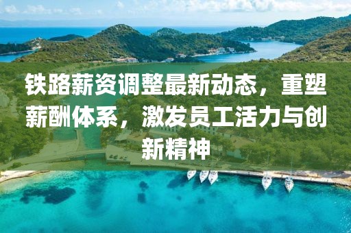 铁路薪资调整最新动态，重塑薪酬体系，激发员工活力与创新精神