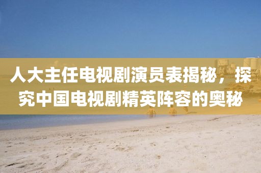人大主任电视剧演员表揭秘，探究中国电视剧精英阵容的奥秘