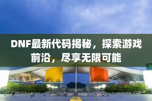 DNF最新代码揭秘，探索游戏前沿，尽享无限可能