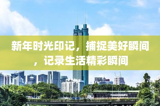 新年时光印记，捕捉美好瞬间，记录生活精彩瞬间