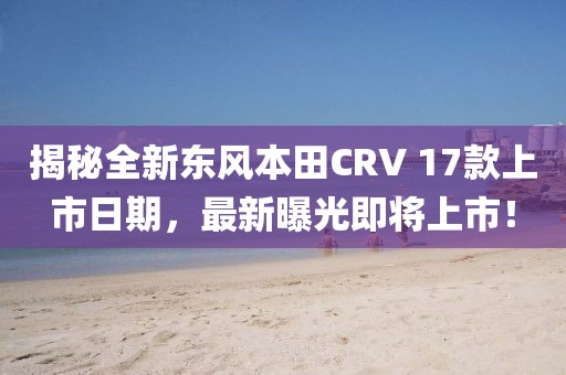 揭秘全新东风本田CRV 17款上市日期，最新曝光即将上市！