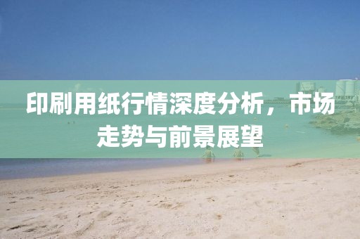印刷用纸行情深度分析，市场走势与前景展望