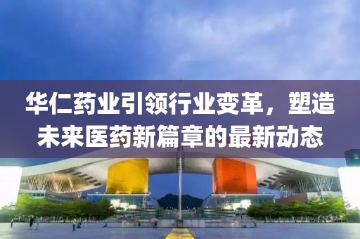 华仁药业引领行业变革，塑造未来医药新篇章的最新动态