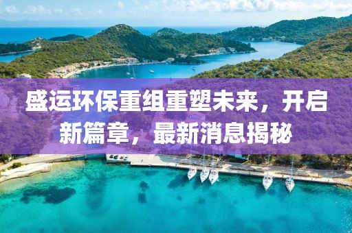 盛运环保重组重塑未来，开启新篇章，最新消息揭秘