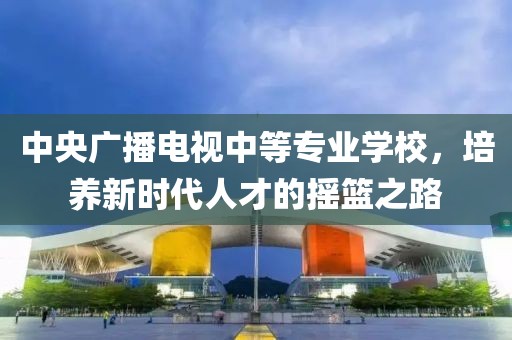 中央广播电视中等专业学校，培养新时代人才的摇篮之路