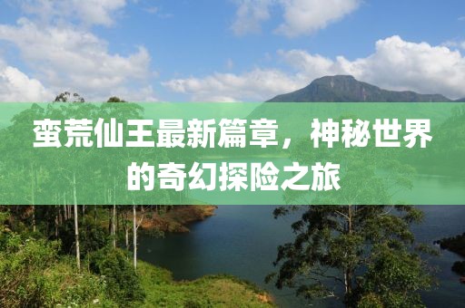 蛮荒仙王最新篇章，神秘世界的奇幻探险之旅