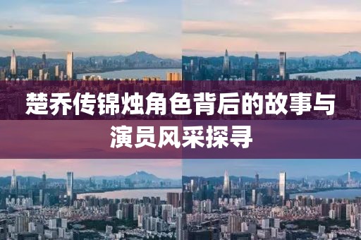 楚乔传锦烛角色背后的故事与演员风采探寻