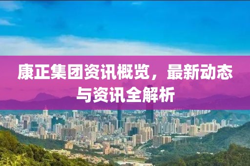 康正集团资讯概览，最新动态与资讯全解析