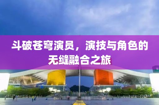 斗破苍穹演员，演技与角色的无缝融合之旅