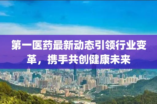 第一医药最新动态引领行业变革，携手共创健康未来