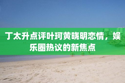 丁太升点评叶珂黄晓明恋情，娱乐圈热议的新焦点
