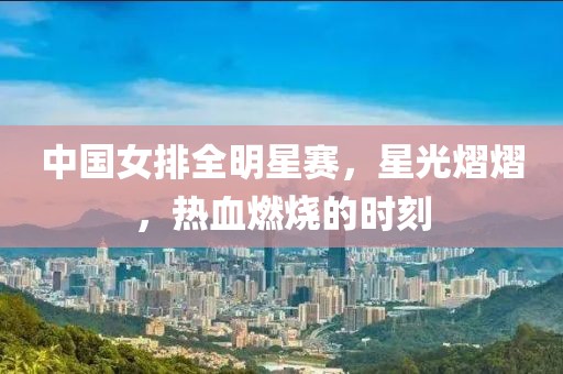中国女排全明星赛，星光熠熠，热血燃烧的时刻