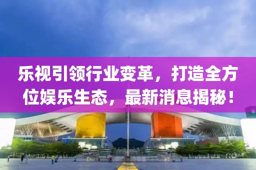 乐视引领行业变革，打造全方位娱乐生态，最新消息揭秘！
