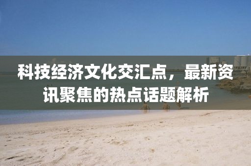科技经济文化交汇点，最新资讯聚焦的热点话题解析