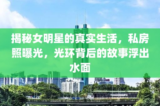 揭秘女明星的真实生活，私房照曝光，光环背后的故事浮出水面