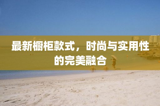 最新橱柜款式，时尚与实用性的完美融合