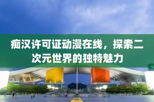痴汉许可证动漫在线，探索二次元世界的独特魅力