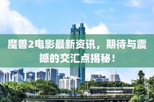 魔兽2电影最新资讯，期待与震撼的交汇点揭秘！