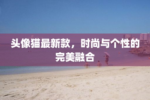 头像猫最新款，时尚与个性的完美融合
