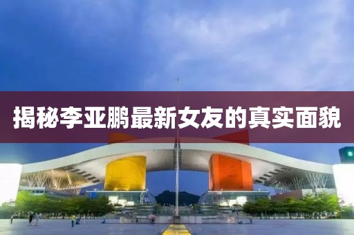 揭秘李亚鹏最新女友的真实面貌