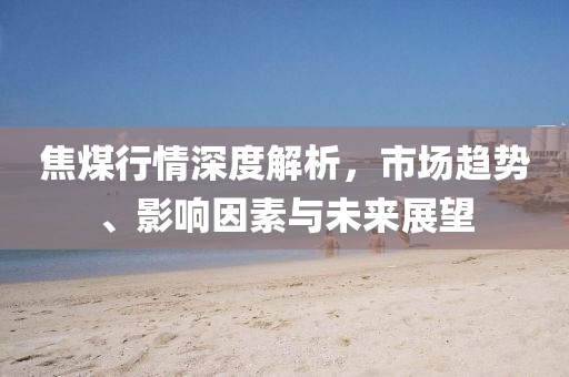 焦煤行情深度解析，市场趋势、影响因素与未来展望