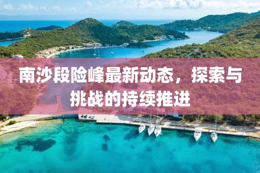 南沙段险峰最新动态，探索与挑战的持续推进
