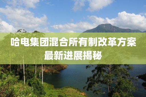 哈电集团混合所有制改革方案最新进展揭秘