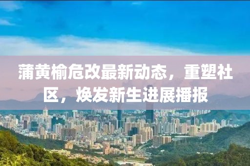 蒲黄榆危改最新动态，重塑社区，焕发新生进展播报